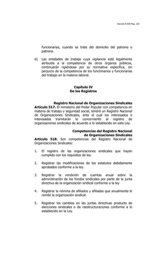 Decreto 8.938 Pág. 218




     funcionarias, cuando se trate del domicilio del patrono o
     patrona.

d)   Las entidades de trabajo cuya vigilancia esté legalmente
     atribuida a la competencia de otros órganos públicos,
     continuarán rigiéndose por su normativa específica, sin
     perjuicio de la competencia de los funcionarios y funcionarias
     del trabajo en la materia laboral.


                          Capítulo IV
                        De los Registros


             Registro Nacional de Organizaciones Sindicales
Artículo 517. El ministerio del Poder Popular con competencia en
materia de trabajo y seguridad social, tendrá un Registro Nacional
de Organizaciones Sindicales, ante el cual los interesados o
interesadas tramitarán lo concerniente al registro de
organizaciones sindicales de acuerdo a lo establecido en esta Ley.

                          Competencias del Registro Nacional
                               de Organizaciones Sindicales
Artículo 518. Son competencias del Registro Nacional de
Organizaciones Sindicales:

1.   El registro de las organizaciones sindicales que hayan
     cumplido con los requisitos de ley.

2.   Registrar las modificaciones de los estatutos debidamente
     aprobados conforme a la ley.

3.   Registrar la rendición de cuentas anual sobre la
     administración de los fondos sindicales por parte de la junta
     directiva de la organización sindical conforme a la ley

4.   Registrar la nómina de afiliados y afiliadas que anualmente le
     remite la organización sindical.

5.   Registrar los cambios en las juntas directivas producto de
     elecciones sindicales o de reestructuraciones conforme a lo
     establecido en la Ley.
 