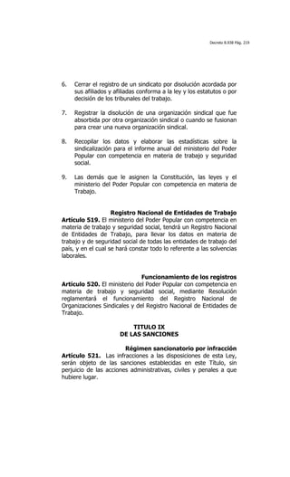 Decreto 8.938 Pág. 219




6.   Cerrar el registro de un sindicato por disolución acordada por
     sus afiliados y afiliadas conforma a la ley y los estatutos o por
     decisión de los tribunales del trabajo.

7.   Registrar la disolución de una organización sindical que fue
     absorbida por otra organización sindical o cuando se fusionan
     para crear una nueva organización sindical.

8.   Recopilar los datos y elaborar las estadísticas sobre la
     sindicalización para el informe anual del ministerio del Poder
     Popular con competencia en materia de trabajo y seguridad
     social.

9.   Las demás que le asignen la Constitución, las leyes y el
     ministerio del Poder Popular con competencia en materia de
     Trabajo.


                    Registro Nacional de Entidades de Trabajo
Artículo 519. El ministerio del Poder Popular con competencia en
materia de trabajo y seguridad social, tendrá un Registro Nacional
de Entidades de Trabajo, para llevar los datos en materia de
trabajo y de seguridad social de todas las entidades de trabajo del
país, y en el cual se hará constar todo lo referente a las solvencias
laborales.


                              Funcionamiento de los registros
Artículo 520. El ministerio del Poder Popular con competencia en
materia de trabajo y seguridad social, mediante Resolución
reglamentará el funcionamiento del Registro Nacional de
Organizaciones Sindicales y del Registro Nacional de Entidades de
Trabajo.

                           TITULO IX
                       DE LAS SANCIONES

                        Régimen sancionatorio por infracción
Artículo 521. Las infracciones a las disposiciones de esta Ley,
serán objeto de las sanciones establecidas en este Título, sin
perjuicio de las acciones administrativas, civiles y penales a que
hubiere lugar.
 