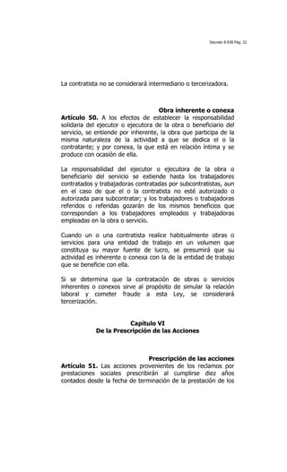 Decreto 8.938 Pág. 22




La contratista no se considerará intermediario o tercerizadora.

	
  

                                    Obra inherente o conexa
Artículo 50. A los efectos de establecer la responsabilidad
solidaria del ejecutor o ejecutora de la obra o beneficiario del
servicio, se entiende por inherente, la obra que participa de la
misma naturaleza de la actividad a que se dedica el o la
contratante; y por conexa, la que está en relación íntima y se
produce con ocasión de ella.

La responsabilidad del ejecutor o ejecutora de la obra o
beneficiario del servicio se extiende hasta los trabajadores
contratados y trabajadoras contratadas por subcontratistas, aun
en el caso de que el o la contratista no esté autorizado o
autorizada para subcontratar; y los trabajadores o trabajadoras
referidos o referidas gozarán de los mismos beneficios que
correspondan a los trabajadores empleados y trabajadoras
empleadas en la obra o servicio.

Cuando un o una contratista realice habitualmente obras o
servicios para una entidad de trabajo en un volumen que
constituya su mayor fuente de lucro, se presumirá que su
actividad es inherente o conexa con la de la entidad de trabajo
que se beneficie con ella.

Si se determina que la contratación de obras o servicios
inherentes o conexos sirve al propósito de simular la relación
laboral y cometer fraude a esta Ley, se considerará
tercerización.


                        Capítulo VI
             De la Prescripción de las Acciones



                               Prescripción de las acciones
Artículo 51. Las acciones provenientes de los reclamos por
prestaciones sociales prescribirán al cumplirse diez años
contados desde la fecha de terminación de la prestación de los
 