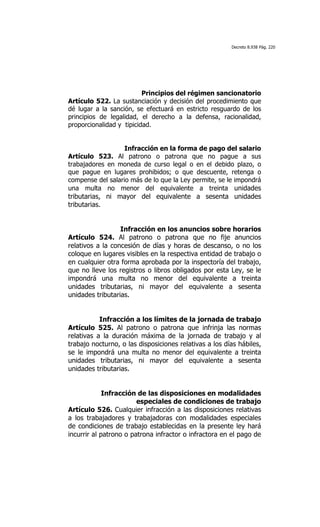 Decreto 8.938 Pág. 220




                          Principios del régimen sancionatorio
Artículo 522. La sustanciación y decisión del procedimiento que
dé lugar a la sanción, se efectuará en estricto resguardo de los
principios de legalidad, el derecho a la defensa, racionalidad,
proporcionalidad y tipicidad.


                   Infracción en la forma de pago del salario
Artículo 523. Al patrono o patrona que no pague a sus
trabajadores en moneda de curso legal o en el debido plazo, o
que pague en lugares prohibidos; o que descuente, retenga o
compense del salario más de lo que la Ley permite, se le impondrá
una multa no menor del equivalente a treinta unidades
tributarias, ni mayor del equivalente a sesenta unidades
tributarias.


                  Infracción en los anuncios sobre horarios
Artículo 524. Al patrono o patrona que no fije anuncios
relativos a la concesión de días y horas de descanso, o no los
coloque en lugares visibles en la respectiva entidad de trabajo o
en cualquier otra forma aprobada por la inspectoría del trabajo,
que no lleve los registros o libros obligados por esta Ley, se le
impondrá una multa no menor del equivalente a treinta
unidades tributarias, ni mayor del equivalente a sesenta
unidades tributarias.


           Infracción a los límites de la jornada de trabajo
Artículo 525. Al patrono o patrona que infrinja las normas
relativas a la duración máxima de la jornada de trabajo y al
trabajo nocturno, o las disposiciones relativas a los días hábiles,
se le impondrá una multa no menor del equivalente a treinta
unidades tributarias, ni mayor del equivalente a sesenta
unidades tributarias.


             Infracción de las disposiciones en modalidades
                        especiales de condiciones de trabajo
Artículo 526. Cualquier infracción a las disposiciones relativas
a los trabajadores y trabajadoras con modalidades especiales
de condiciones de trabajo establecidas en la presente ley hará
incurrir al patrono o patrona infractor o infractora en el pago de
 
