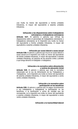 Decreto 8.938 Pág. 221




una multa no menor del equivalente a treinta unidades
tributarias, ni mayor del equivalente a sesenta unidades
tributarias.


         Infracción a las disposiciones sobre trabajadores
                    extranjeros y trabajadoras extranjeras
Artículo 527. Al patrono o patrona que infrinja las
disposiciones sobre el porcentaje de trabajadores extranjeros o
trabajadoras extranjeras se le impondrá una multa no menor
del equivalente a treinta unidades tributarias, ni mayor del
equivalente a sesenta unidades tributarias.


                  Infracción por acoso laboral o acoso sexual
Artículo 528. El patrono o patrona que incurra en acoso laboral o
acoso sexual se le impondrá una multa no menor del equivalente
de treinta unidades tributarias, ni mayor del equivalente a sesenta
unidades tributarias, sin perjuicio de las acciones civiles y penales
a que tenga derecho el trabajador o trabajadora.


               Infracción a la normativa sobre alimentación
                                 y centros de educación inicial
Artículo 529. El patrono o patrona que viole la normativa
relacionada con la Ley de Alimentación de los Trabajadores y
Trabajadoras, se le impondrá una multa no menor del equivalente
de sesenta unidades tributarias, ni mayor del equivalente a ciento
veinte unidades tributarias.


                               Infracción a la normativa sobre
                                participación en los beneficios
Artículo 530. Al patrono o patrona que no pague correctamente
a sus trabajadores o trabajadoras la participación en los
beneficios, o la bonificación o prima de navidad que les
corresponda, se le impondrá una multa no menor del equivalente
a sesenta unidades tributarias, ni mayor del equivalente a ciento
veinte unidades tributarias.


                           Infracción a la inamovilidad laboral
 