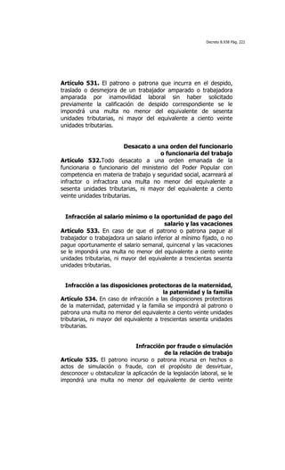 Decreto 8.938 Pág. 222




Artículo 531. El patrono o patrona que incurra en el despido,
traslado o desmejora de un trabajador amparado o trabajadora
amparada por inamovilidad laboral sin haber solicitado
previamente la calificación de despido correspondiente se le
impondrá una multa no menor del equivalente de sesenta
unidades tributarias, ni mayor del equivalente a ciento veinte
unidades tributarias.


                         Desacato a una orden del funcionario
                                     o funcionaria del trabajo
Artículo 532.Todo desacato a una orden emanada de la
funcionaria o funcionario del ministerio del Poder Popular con
competencia en materia de trabajo y seguridad social, acarreará al
infractor o infractora una multa no menor del equivalente a
sesenta unidades tributarias, ni mayor del equivalente a ciento
veinte unidades tributarias.


  Infracción al salario mínimo o la oportunidad de pago del
                                         salario y las vacaciones
Artículo 533. En caso de que el patrono o patrona pague al
trabajador o trabajadora un salario inferior al mínimo fijado, o no
pague oportunamente el salario semanal, quincenal y las vacaciones
se le impondrá una multa no menor del equivalente a ciento veinte
unidades tributarias, ni mayor del equivalente a trescientas sesenta
unidades tributarias.


  Infracción a las disposiciones protectoras de la maternidad,
                                         la paternidad y la familia
Artículo 534. En caso de infracción a las disposiciones protectoras
de la maternidad, paternidad y la familia se impondrá al patrono o
patrona una multa no menor del equivalente a ciento veinte unidades
tributarias, ni mayor del equivalente a trescientas sesenta unidades
tributarias.


                              Infracción por fraude o simulación
                                          de la relación de trabajo
Artículo 535. El patrono incurso o patrona incursa en hechos o
actos de simulación o fraude, con el propósito de desvirtuar,
desconocer u obstaculizar la aplicación de la legislación laboral, se le
impondrá una multa no menor del equivalente de ciento veinte
 