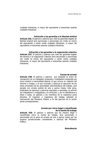 Decreto 8.938 Pág. 223




unidades tributarias, ni mayor del equivalente a trescientas sesenta
unidades tributarias.


                  Infracción a las garantías a la libertad sindical
Artículo 536. El patrono o patrona que viole las garantías legales de
libertad sindical será sancionado o sancionada con multa no menor
del equivalente a ciento veinte unidades tributarias, ni mayor del
equivalente a trescientas sesenta unidades tributarias.


             Infracción a las garantías a la negociación colectiva
Artículo 537. El patrono o patrona que viole las garantías legales
del derecho a la negociación colectiva será sancionado o sancionada
con multa no menor del equivalente a ciento veinte unidades
tributarias, ni mayor del equivalente a trescientas sesenta unidades
tributarias.




                                                   Causas de arresto
Artículo 538. El patrono o patrona que desacate la orden de
reenganche de un trabajador amparado o trabajadora amparada por
fuero sindical o inamovilidad laboral; el que incurra en violación del
derecho a huelga, y el que incumpla u obstruya la ejecución de los
actos emanados de las autoridades administrativas del trabajo, será
penado con arresto policial de seis a quince meses. Esta pena,
tratándose de patronos o patronas asociados o asociadas, la sufrirán
los instigadores o instigadoras a la infracción, y de no identificarse a
éstos o estas, se aplicará a los miembros de la respectiva junta
directiva. El inspector o inspectora del trabajo solicitará la
intervención del Ministerio Público a fin del ejercicio de la acción
penal correspondiente.


                        Arresto por cierre ilegal e injustificado
                                        de la fuente de trabajo
Artículo 539. El patrono o patrona que de manera ilegal e
injustificada cierre la fuente de trabajo, será sancionado o
sancionada con la pena de arresto de seis a quince meses por los
órganos jurisdiccionales competentes a solicitud del Ministerio
Público.


                                                         Reincidencia
 