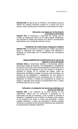 Decreto 8.938 Pág. 224




Artículo 540. En caso de que un infractor o una infractora al que se
refieren los artículos anteriores reincida en el hecho que se le
imputa, la pena prevista para la infracción se aumentará en la mitad.


                       Infracción a los lapsos por el funcionario
                                        o funcionaria del trabajo
Artículo 541. El funcionario o funcionaria del Trabajo que no
cumpla sus obligaciones dentro de los lapsos legales establecidos,
aun teniendo los medios para hacerlo se le abrirá el procedimiento
administrativo que corresponda conforme a la ley.


              Prohibición de recibir dinero, obsequios o dádivas
Artículo 542. El funcionario o funcionaria del Trabajo que perciba
dinero o cualesquier otro obsequio o dádivas será destituido o
destituida, de conformidad con el procedimiento que corresponde
según la ley.


          Responsabilidad del cumplimiento de la Ley en los
                                       órganos y entes del Estado
Artículo 543.Los funcionarios públicos o funcionarias públicas
que ejerzan cargos de dirección, y los trabajadores o trabajadoras
de dirección que tengan como responsabilidad el cumplimiento de las
normas que esta Ley establece y que, por acciones u omisiones y
actuando al margen de la voluntad del Estado, violen las
disposiciones destinadas a proteger el proceso social de trabajo y los
derechos de los trabajadores y trabajadoras, les será abierto el
procedimiento administrativo que corresponda para su remoción o
destitución. El ministro o ministra con competencia en materia de
trabajo y seguridad social oficiará al correspondiente ente u órgano
del Estado para que así se cumpla.


         Infracción a la obligación de elecciones sindicales o al
                                                 derecho de afiliación
Artículo 544. A los miembros de la junta directiva de una
organización sindical que no convoquen a elecciones en la
oportunidad que fijen los estatutos; o que no afilien al sindicato al
trabajador o trabajadora que lo solicite, no obstante orden judicial,
se les impondrá una multa no menor del equivalente a treinta
unidades tributarias, ni mayor del equivalente a sesenta unidades
tributarias, sin perjuicio de las sanciones estatutarias que establezcan
las organizaciones sindicales respectivas.
 