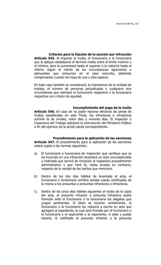 Decreto 8.938 Pág. 225




           Criterios para la fijación de la sanción por infracción
Artículo 545. Al imponer la multa, el funcionario o la funcionaria
que la aplique establecerá el término medio entre el límite máximo y
el mínimo, pero la aumentará hasta el superior o la reducirá hasta el
inferior según el mérito de las circunstancias agravantes o
atenuantes que concurran en el caso concreto, debiendo
compensarlas cuando las haya de una u otra especie.

En todo caso también se considerará, la importancia de la entidad de
trabajo, el número de personas perjudicadas y cualquiera otra
circunstancia que estimare el funcionario respectivo o la funcionaria
respectiva con criterio de equidad.


                               Incumplimiento del pago de la multa
Artículo 546. En caso de no poder hacerse efectivas las penas de
multas establecidas en este Título, los infractores o infractoras
sufrirán la de arresto, entre diez y noventa días. El Inspector o
Inspectora del Trabajo solicitará la intervención del Ministerio Público
a fin del ejercicio de la acción penal correspondiente.


              Procedimiento para la aplicación de las sanciones
Artículo 547. El procedimiento para la aplicación de las sanciones
estará sujeto a las normas siguientes:

a)   El funcionario o funcionaria de inspección que verifique que se
     ha incurrido en una infracción levantará un acta circunstanciada
     y motivada que servirá de iniciación al respectivo procedimiento
     administrativo y que hará fe, hasta prueba en contrario,
     respecto de la verdad de los hechos que mencione.

b)   Dentro de los dos días hábiles de levantada el acta, el
     funcionario o funcionaria remitirá sendas copias certificadas de
     la misma a los presuntos o presuntas infractores o infractoras.

c)   Dentro de los cinco días hábiles siguientes al recibo de la copia
     del acta, el presunto infractor o presunta infractora podrá
     formular ante el funcionario o la funcionaria los alegatos que
     juzgue pertinentes. Si éstos se hicieren verbalmente, el
     funcionario o la funcionaria los reducirá a escrito en acta que
     agregará al expediente, la cual será firmada por el funcionario o
     la funcionaria y el exponente o la exponente, si sabe y puede
     hacerlo. Si notificado el presunto infractor o la presunta
 
