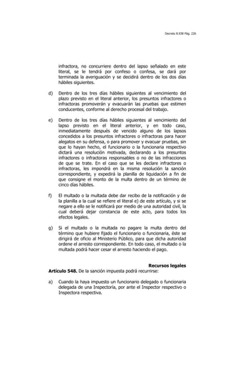 Decreto 8.938 Pág. 226




     infractora, no concurriere dentro del lapso señalado en este
     literal, se le tendrá por confeso o confesa, se dará por
     terminada la averiguación y se decidirá dentro de los dos días
     hábiles siguientes.

d)   Dentro de los tres días hábiles siguientes al vencimiento del
     plazo previsto en el literal anterior, los presuntos infractores o
     infractoras promoverán y evacuarán las pruebas que estimen
     conducentes, conforme al derecho procesal del trabajo.

e)   Dentro de los tres días hábiles siguientes al vencimiento del
     lapso previsto en el literal anterior, y en todo caso,
     inmediatamente después de vencido alguno de los lapsos
     concedidos a los presuntos infractores o infractoras para hacer
     alegatos en su defensa, o para promover y evacuar pruebas, sin
     que lo hayan hecho, el funcionario o la funcionaria respectivo
     dictará una resolución motivada, declarando a los presuntos
     infractores o infractoras responsables o no de las infracciones
     de que se trate. En el caso que se les declare infractores o
     infractoras, les impondrá en la misma resolución la sanción
     correspondiente, y expedirá la planilla de liquidación a fin de
     que consigne el monto de la multa dentro de un término de
     cinco días hábiles.

f)   El multado o la multada debe dar recibo de la notificación y de
     la planilla a la cual se refiere el literal e) de este artículo, y si se
     negare a ello se le notificará por medio de una autoridad civil, la
     cual deberá dejar constancia de este acto, para todos los
     efectos legales.

g)   Si el multado o la multada no pagare la multa dentro del
     término que hubiere fijado el funcionario o funcionaria, éste se
     dirigirá de oficio al Ministerio Público, para que dicha autoridad
     ordene el arresto correspondiente. En todo caso, el multado o la
     multada podrá hacer cesar el arresto haciendo el pago.


                                                Recursos legales
Artículo 548. De la sanción impuesta podrá recurrirse:

a)   Cuando la haya impuesto un funcionario delegado o funcionaria
     delegada de una Inspectoría, por ante el Inspector respectivo o
     Inspectora respectiva.
 