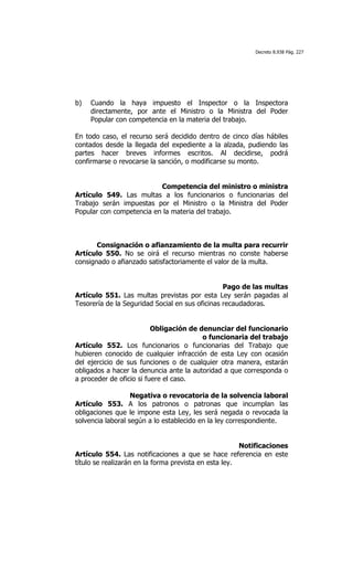 Decreto 8.938 Pág. 227




b)   Cuando la haya impuesto el Inspector o la Inspectora
     directamente, por ante el Ministro o la Ministra del Poder
     Popular con competencia en la materia del trabajo.

En todo caso, el recurso será decidido dentro de cinco días hábiles
contados desde la llegada del expediente a la alzada, pudiendo las
partes hacer breves informes escritos. Al decidirse, podrá
confirmarse o revocarse la sanción, o modificarse su monto.


                          Competencia del ministro o ministra
Artículo 549. Las multas a los funcionarios o funcionarias del
Trabajo serán impuestas por el Ministro o la Ministra del Poder
Popular con competencia en la materia del trabajo.



       Consignación o afianzamiento de la multa para recurrir
Artículo 550. No se oirá el recurso mientras no conste haberse
consignado o afianzado satisfactoriamente el valor de la multa.


                                                 Pago de las multas
Artículo 551. Las multas previstas por esta Ley serán pagadas al
Tesorería de la Seguridad Social en sus oficinas recaudadoras.


                          Obligación de denunciar del funcionario
                                         o funcionaria del trabajo
Artículo 552. Los funcionarios o funcionarias del Trabajo que
hubieren conocido de cualquier infracción de esta Ley con ocasión
del ejercicio de sus funciones o de cualquier otra manera, estarán
obligados a hacer la denuncia ante la autoridad a que corresponda o
a proceder de oficio si fuere el caso.

                   Negativa o revocatoria de la solvencia laboral
Artículo 553. A los patronos o patronas que incumplan las
obligaciones que le impone esta Ley, les será negada o revocada la
solvencia laboral según a lo establecido en la ley correspondiente.


                                                       Notificaciones
Artículo 554. Las notificaciones a que se hace referencia en este
título se realizarán en la forma prevista en esta ley.
 