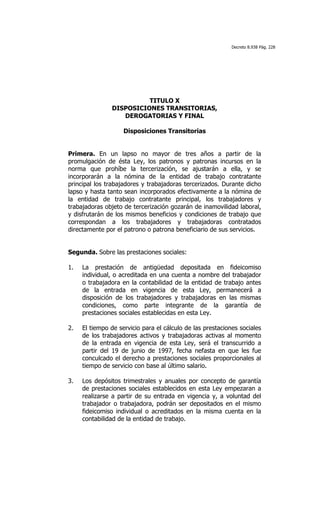 Decreto 8.938 Pág. 228




                         TITULO X
               DISPOSICIONES TRANSITORIAS,
                  DEROGATORIAS Y FINAL

                    Disposiciones Transitorias


Primera. En un lapso no mayor de tres años a partir de la
promulgación de ésta Ley, los patronos y patronas incursos en la
norma que prohíbe la tercerización, se ajustarán a ella, y se
incorporarán a la nómina de la entidad de trabajo contratante
principal los trabajadores y trabajadoras tercerizados. Durante dicho
lapso y hasta tanto sean incorporados efectivamente a la nómina de
la entidad de trabajo contratante principal, los trabajadores y
trabajadoras objeto de tercerización gozarán de inamovilidad laboral,
y disfrutarán de los mismos beneficios y condiciones de trabajo que
correspondan a los trabajadores y trabajadoras contratados
directamente por el patrono o patrona beneficiario de sus servicios.


Segunda. Sobre las prestaciones sociales:

1.   La prestación de antigüedad depositada en fideicomiso
     individual, o acreditada en una cuenta a nombre del trabajador
     o trabajadora en la contabilidad de la entidad de trabajo antes
     de la entrada en vigencia de esta Ley, permanecerá a
     disposición de los trabajadores y trabajadoras en las mismas
     condiciones, como parte integrante de la garantía de
     prestaciones sociales establecidas en esta Ley.

2.   El tiempo de servicio para el cálculo de las prestaciones sociales
     de los trabajadores activos y trabajadoras activas al momento
     de la entrada en vigencia de esta Ley, será el transcurrido a
     partir del 19 de junio de 1997, fecha nefasta en que les fue
     conculcado el derecho a prestaciones sociales proporcionales al
     tiempo de servicio con base al último salario.

3.   Los depósitos trimestrales y anuales por concepto de garantía
     de prestaciones sociales establecidos en esta Ley empezaran a
     realizarse a partir de su entrada en vigencia y, a voluntad del
     trabajador o trabajadora, podrán ser depositados en el mismo
     fideicomiso individual o acreditados en la misma cuenta en la
     contabilidad de la entidad de trabajo.
 