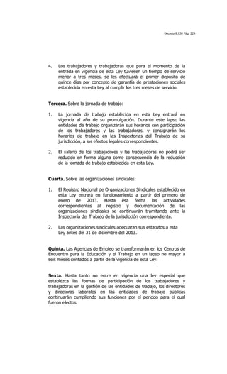 Decreto 8.938 Pág. 229




4.   Los trabajadores y trabajadoras que para el momento de la
     entrada en vigencia de esta Ley tuviesen un tiempo de servicio
     menor a tres meses, se les efectuará el primer depósito de
     quince días por concepto de garantía de prestaciones sociales
     establecida en esta Ley al cumplir los tres meses de servicio.


Tercera. Sobre la jornada de trabajo:

1.   La jornada de trabajo establecida en esta Ley entrará en
     vigencia al año de su promulgación. Durante este lapso las
     entidades de trabajo organizarán sus horarios con participación
     de los trabajadores y las trabajadoras, y consignarán los
     horarios de trabajo en las Inspectorías del Trabajo de su
     jurisdicción, a los efectos legales correspondientes.

2.   El salario de los trabajadores y las trabajadoras no podrá ser
     reducido en forma alguna como consecuencia de la reducción
     de la jornada de trabajo establecida en esta Ley.


Cuarta. Sobre las organizaciones sindicales:

1.   El Registro Nacional de Organizaciones Sindicales establecido en
     esta Ley entrará en funcionamiento a partir del primero de
     enero de 2013. Hasta esa fecha las actividades
     correspondientes al registro y documentación de las
     organizaciones sindicales se continuarán tramitando ante la
     Inspectoría del Trabajo de la jurisdicción correspondiente.

2.   Las organizaciones sindicales adecuaran sus estatutos a esta
     Ley antes del 31 de diciembre del 2013.


Quinta. Las Agencias de Empleo se transformarán en los Centros de
Encuentro para la Educación y el Trabajo en un lapso no mayor a
seis meses contados a partir de la vigencia de esta Ley.


Sexta. Hasta tanto no entre en vigencia una ley especial que
establezca las formas de participación de los trabajadores y
trabajadoras en la gestión de las entidades de trabajo, los directores
y directoras laborales en las entidades de trabajo públicas
continuarán cumpliendo sus funciones por el periodo para el cual
fueron electos.
 