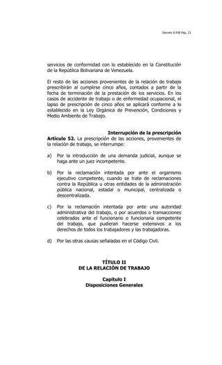 Decreto 8.938 Pág. 23




servicios de conformidad con lo establecido en la Constitución
de la República Bolivariana de Venezuela.

El resto de las acciones provenientes de la relación de trabajo
prescribirán al cumplirse cinco años, contados a partir de la
fecha de terminación de la prestación de los servicios. En los
casos de accidente de trabajo o de enfermedad ocupacional, el
lapso de prescripción de cinco años se aplicará conforme a lo
establecido en la Ley Orgánica de Prevención, Condiciones y
Medio Ambiente de Trabajo.


                               Interrupción de la prescripción
Artículo 52. La prescripción de las acciones, provenientes de
la relación de trabajo, se interrumpe:

a)   Por la introducción de una demanda judicial, aunque se
     haga ante un juez incompetente.

b)   Por la reclamación intentada por ante el organismo
     ejecutivo competente, cuando se trate de reclamaciones
     contra la República u otras entidades de la administración
     pública nacional, estadal o municipal, centralizada o
     descentralizada.

c)   Por la reclamación intentada por ante una autoridad
     administrativa del trabajo, o por acuerdos o transacciones
     celebrados ante el funcionario o funcionaria competente
     del trabajo, que pudieran hacerse extensivos a los
     derechos de todos los trabajadores y las trabajadoras.

d)   Por las otras causas señaladas en el Código Civil.



                        TÍTULO II
               DE LA RELACIÓN DE TRABAJO

                         Capítulo I
                  Disposiciones Generales
 