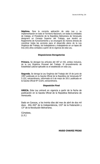 Decreto 8.938 Pág. 230




Séptima. Para la correcta aplicación de esta Ley y su
implementación en todo el Territorio Nacional y en todas la entidades
de trabajo, el Presidente de la República Bolivariana de Venezuela
designará un Consejo Superior del Trabajo, que tendrá un
Reglamento de funcionamiento y se encargará de manera directa de
coordinar todas las acciones para el desarrollo pleno de la Ley
Orgánica del Trabajo, los trabajadores y trabajadoras en un lapso de
tres (03) años contados a partir de la vigencia de esta Ley.


                   Disposiciones Derogatorias


Primera. Se derogan los artículos del 187 al 192, ambos inclusive,
de la Ley Orgánica Procesal del Trabajo. El procedimiento de
Estabilidad Laboral aplicable es el establecido en esta Ley.


Segunda. Se deroga la Ley Orgánica del Trabajo del 19 de junio de
1997 publicada en la Gaceta Oficial de la República de Venezuela N°
5.152, extraordinaria, reformada el 6 de mayo de 2011 publicada en
la Gaceta Oficial N° 6.024, extraordinaria.

                         Disposición Final

UNICA. Esta Ley entrará en vigencia a partir de la fecha de
publicación en la Gaceta Oficial de la República Bolivariana de
Venezuela.


Dado en Caracas, a los treinta días del mes de abril de dos mil
doce. Año 202° de la Independencia, 153° de la Federación y
13° de la Revolución Bolivariana.

Cúmplase,
(L.S.)




                                          HUGO CHAVEZ FRIAS
 