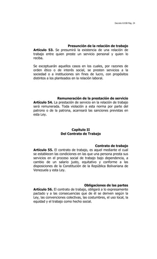 Decreto 8.938 Pág. 24




                     Presunción de la relación de trabajo
Artículo 53. Se presumirá la existencia de una relación de
trabajo entre quien preste un servicio personal y quien lo
reciba.

Se exceptuarán aquellos casos en los cuales, por razones de
orden ético o de interés social, se presten servicios a la
sociedad o a instituciones sin fines de lucro, con propósitos
distintos a los planteados en la relación laboral.




               Remuneración de la prestación de servicio
Artículo 54. La prestación de servicio en la relación de trabajo
será remunerada. Toda violación a esta norma por parte del
patrono o de la patrona, acarreará las sanciones previstas en
esta Ley.



                         Capítulo II
                   Del Contrato de Trabajo


                                          Contrato de trabajo
Artículo 55. El contrato de trabajo, es aquel mediante el cual
se establecen las condiciones en las que una persona presta sus
servicios en el proceso social de trabajo bajo dependencia, a
cambio de un salario justo, equitativo y conforme a las
disposiciones de la Constitución de la República Bolivariana de
Venezuela y esta Ley.



                                   Obligaciones de las partes
Artículo 56. El contrato de trabajo, obligará a lo expresamente
pactado y a las consecuencias que de él se deriven según la
Ley, las convenciones colectivas, las costumbres, el uso local, la
equidad y el trabajo como hecho social.
 
