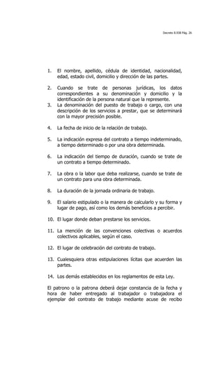 Decreto 8.938 Pág. 26




1.   El nombre, apellido, cédula de identidad, nacionalidad,
     edad, estado civil, domicilio y dirección de las partes.

2.   Cuando se trate de personas jurídicas, los datos
     correspondientes a su denominación y domicilio y la
     identificación de la persona natural que la represente.
3.   La denominación del puesto de trabajo o cargo, con una
     descripción de los servicios a prestar, que se determinará
     con la mayor precisión posible.

4.   La fecha de inicio de la relación de trabajo.

5.   La indicación expresa del contrato a tiempo indeterminado,
     a tiempo determinado o por una obra determinada.

6.   La indicación del tiempo de duración, cuando se trate de
     un contrato a tiempo determinado.

7.   La obra o la labor que deba realizarse, cuando se trate de
     un contrato para una obra determinada.

8.   La duración de la jornada ordinaria de trabajo.

9.   El salario estipulado o la manera de calcularlo y su forma y
     lugar de pago, así como los demás beneficios a percibir.

10. El lugar donde deban prestarse los servicios.

11. La mención de las convenciones colectivas o acuerdos
    colectivos aplicables, según el caso.

12. El lugar de celebración del contrato de trabajo.

13. Cualesquiera otras estipulaciones lícitas que acuerden las
    partes.

14. Los demás establecidos en los reglamentos de esta Ley.

El patrono o la patrona deberá dejar constancia de la fecha y
hora de haber entregado al trabajador o trabajadora el
ejemplar del contrato de trabajo mediante acuse de recibo
 