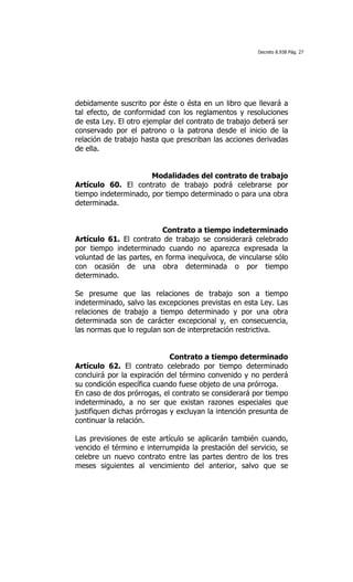 Decreto 8.938 Pág. 27




debidamente suscrito por éste o ésta en un libro que llevará a
tal efecto, de conformidad con los reglamentos y resoluciones
de esta Ley. El otro ejemplar del contrato de trabajo deberá ser
conservado por el patrono o la patrona desde el inicio de la
relación de trabajo hasta que prescriban las acciones derivadas
de ella.


                      Modalidades del contrato de trabajo
Artículo 60. El contrato de trabajo podrá celebrarse por
tiempo indeterminado, por tiempo determinado o para una obra
determinada.


                          Contrato a tiempo indeterminado
Artículo 61. El contrato de trabajo se considerará celebrado
por tiempo indeterminado cuando no aparezca expresada la
voluntad de las partes, en forma inequívoca, de vincularse sólo
con ocasión de una obra determinada o por tiempo
determinado.

Se presume que las relaciones de trabajo son a tiempo
indeterminado, salvo las excepciones previstas en esta Ley. Las
relaciones de trabajo a tiempo determinado y por una obra
determinada son de carácter excepcional y, en consecuencia,
las normas que lo regulan son de interpretación restrictiva.


                             Contrato a tiempo determinado
Artículo 62. El contrato celebrado por tiempo determinado
concluirá por la expiración del término convenido y no perderá
su condición específica cuando fuese objeto de una prórroga.
En caso de dos prórrogas, el contrato se considerará por tiempo
indeterminado, a no ser que existan razones especiales que
justifiquen dichas prórrogas y excluyan la intención presunta de
continuar la relación.

Las previsiones de este artículo se aplicarán también cuando,
vencido el término e interrumpida la prestación del servicio, se
celebre un nuevo contrato entre las partes dentro de los tres
meses siguientes al vencimiento del anterior, salvo que se
 