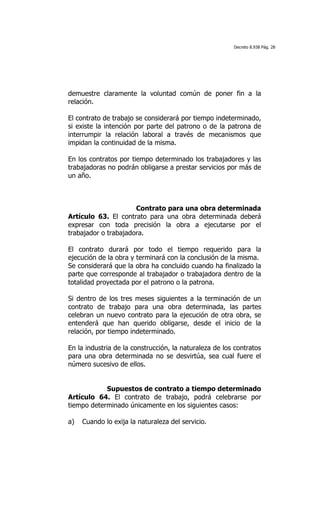 Decreto 8.938 Pág. 28




demuestre claramente la voluntad común de poner fin a la
relación.

El contrato de trabajo se considerará por tiempo indeterminado,
si existe la intención por parte del patrono o de la patrona de
interrumpir la relación laboral a través de mecanismos que
impidan la continuidad de la misma.

En los contratos por tiempo determinado los trabajadores y las
trabajadoras no podrán obligarse a prestar servicios por más de
un año.



                      Contrato para una obra determinada
Artículo 63. El contrato para una obra determinada deberá
expresar con toda precisión la obra a ejecutarse por el
trabajador o trabajadora.

El contrato durará por todo el tiempo requerido para la
ejecución de la obra y terminará con la conclusión de la misma.
Se considerará que la obra ha concluido cuando ha finalizado la
parte que corresponde al trabajador o trabajadora dentro de la
totalidad proyectada por el patrono o la patrona.

Si dentro de los tres meses siguientes a la terminación de un
contrato de trabajo para una obra determinada, las partes
celebran un nuevo contrato para la ejecución de otra obra, se
entenderá que han querido obligarse, desde el inicio de la
relación, por tiempo indeterminado.

En la industria de la construcción, la naturaleza de los contratos
para una obra determinada no se desvirtúa, sea cual fuere el
número sucesivo de ellos.


            Supuestos de contrato a tiempo determinado
Artículo 64. El contrato de trabajo, podrá celebrarse por
tiempo determinado únicamente en los siguientes casos:

a)   Cuando lo exija la naturaleza del servicio.
 