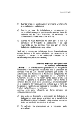 Decreto 8.938 Pág. 29




b)   Cuando tenga por objeto sustituir provisional y lícitamente
     a un trabajador o trabajadora.

c)   Cuando se trate de trabajadores o trabajadoras de
     nacionalidad venezolana que prestarán servicios fuera del
     territorio del República Bolivariana de Venezuela, de
     conformidad con lo establecido en esta Ley.

d)   Cuando no       haya terminado la labor para la que fue
     contratado     el trabajador o trabajadora y se siga
     requiriendo    de los servicios, bien sea por el mismo
     trabajador o   trabajadora u otro o otra.

Será nulo el contrato de trabajo por tiempo determinado por
causas distintas a las antes señaladas, en consecuencia, el
trabajador o trabajadora se encontrará investido de la
estabilidad propia prevista en esta Ley.


                          Contratos de trabajo para prestación
                                       de servicios en el exterior
Artículo 65. Los contratos de trabajo celebrados por trabajadores
venezolanos y trabajadoras venezolanas para la prestación de
servicios fuera del país deberán extenderse por escrito, ser
autenticados ante funcionarios o funcionarias competentes del
lugar donde se celebren y legalizados por un funcionario o
funcionaria consular de la nación donde deban prestar sus
servicios. El patrono o la patrona deberá otorgar fianza o
constituir depósito en un banco venezolano, a entera satisfacción
de la Inspectoría del Trabajo, por una cantidad igual al monto de
los gastos de repatriación del trabajador o trabajadora y los de su
traslado hasta el lugar de su residencia.
Además, serán parte integrante de dichos contratos las
estipulaciones siguientes:

a)   Los gastos de transporte y alimentación del trabajador o
     trabajadora y todos los que se originen por el cumplimiento
     de obligaciones sobre inmigración u otro concepto semejante,
     serán por cuenta del patrono o de la patrona.

b)   Se aplicarán las disposiciones de la legislación social
     venezolana.
 