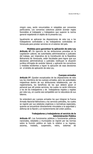 Decreto 8.938 Pág. 3




ningún caso, serán renunciables ni relajables por convenios
particulares. Los convenios colectivos podrán acordar reglas
favorables al trabajador y trabajadora que superen la norma
general respetando el objeto de la presente Ley.

Igualmente se aplicaran las disposiciones de esta Ley a los
trabajadores contratados y las trabajadoras contratadas en
Venezuela para prestar servicios en el exterior del país.

          Medidas para garantizar la aplicación de esta Ley
Artículo 4º. En ejercicio de las atribuciones previstas en la
Legislación Laboral, las autoridades administrativas o judiciales
del trabajo, por imperativo de la Constitución de la República
Bolivariana de Venezuela, están facultadas para lograr que sus
decisiones administrativas o judiciales restituyan la situación
jurídica infringida de carácter laboral, y aplicarán los correctivos
y medidas tendientes a lograr la ejecución de esas decisiones
en el ámbito de aplicación de esta Ley.


                                              Cuerpos armados
Artículo 5º. Quedan exceptuados de las disposiciones de esta
Ley los miembros de los cuerpos armados, pero las autoridades
respectivas dentro de sus atribuciones establecerán, por vía
reglamentaria, los beneficios de los que deberá gozar el
personal que allí presta servicios, los cuales no serán inferiores
a los de los trabajadores y de trabajadoras regidos y regidas
por esta Ley, en cuanto sea compatible con la naturaleza de sus
labores.

Se entenderá por cuerpos armados los que integran la Fuerza
Armada Nacional Bolivariana y los servicios policiales, los cuales
se regirán por sus estatutos orgánicos o normativas especiales,
quienes se encuentran directamente vinculados a la seguridad y
defensa de la Nación y al mantenimiento del orden público.

              Trabajadores y trabajadoras al servicio de la
                                     Administración Pública
Artículo 6º. Los funcionarios públicos y funcionarias públicas
nacionales, estadales y municipales se regirán por las normas
sobre la función pública en todo lo relativo a su ingreso,
ascenso,    traslado,   suspensión,   retiro,   sistemas    de
 