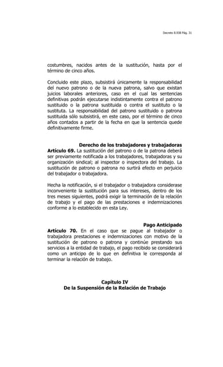 Decreto 8.938 Pág. 31




costumbres, nacidos antes de la sustitución, hasta por el
término de cinco años.

Concluido este plazo, subsistirá únicamente la responsabilidad
del nuevo patrono o de la nueva patrona, salvo que existan
juicios laborales anteriores, caso en el cual las sentencias
definitivas podrán ejecutarse indistintamente contra el patrono
sustituido o la patrona sustituida o contra el sustituto o la
sustituta. La responsabilidad del patrono sustituido o patrona
sustituida sólo subsistirá, en este caso, por el término de cinco
años contados a partir de la fecha en que la sentencia quede
definitivamente firme.


               Derecho de los trabajadores y trabajadoras
Artículo 69. La sustitución del patrono o de la patrona deberá
ser previamente notificada a los trabajadores, trabajadoras y su
organización sindical; al inspector o inspectora del trabajo. La
sustitución de patrono o patrona no surtirá efecto en perjuicio
del trabajador o trabajadora.

Hecha la notificación, si el trabajador o trabajadora considerase
inconveniente la sustitución para sus intereses, dentro de los
tres meses siguientes, podrá exigir la terminación de la relación
de trabajo y el pago de las prestaciones e indemnizaciones
conforme a lo establecido en esta Ley.


                                                Pago Anticipado
Artículo 70. En el caso que se pague al trabajador o
trabajadora prestaciones e indemnizaciones con motivo de la
sustitución de patrono o patrona y continúe prestando sus
servicios a la entidad de trabajo, el pago recibido se considerará
como un anticipo de lo que en definitiva le corresponda al
terminar la relación de trabajo.



                      Capítulo IV
       De la Suspensión de la Relación de Trabajo
 