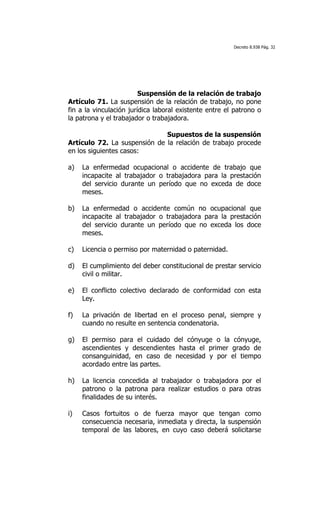 Decreto 8.938 Pág. 32




                         Suspensión de la relación de trabajo
Artículo 71. La suspensión de la relación de trabajo, no pone
fin a la vinculación jurídica laboral existente entre el patrono o
la patrona y el trabajador o trabajadora.

                              Supuestos de la suspensión
Artículo 72. La suspensión de la relación de trabajo procede
en los siguientes casos:

a)   La enfermedad ocupacional o accidente de trabajo que
     incapacite al trabajador o trabajadora para la prestación
     del servicio durante un período que no exceda de doce
     meses.

b)   La enfermedad o accidente común no ocupacional que
     incapacite al trabajador o trabajadora para la prestación
     del servicio durante un período que no exceda los doce
     meses.

c)   Licencia o permiso por maternidad o paternidad.

d)   El cumplimiento del deber constitucional de prestar servicio
     civil o militar.

e)   El conflicto colectivo declarado de conformidad con esta
     Ley.

f)   La privación de libertad en el proceso penal, siempre y
     cuando no resulte en sentencia condenatoria.

g)   El permiso para el cuidado del cónyuge o la cónyuge,
     ascendientes y descendientes hasta el primer grado de
     consanguinidad, en caso de necesidad y por el tiempo
     acordado entre las partes.

h)   La licencia concedida al trabajador o trabajadora por el
     patrono o la patrona para realizar estudios o para otras
     finalidades de su interés.

i)   Casos fortuitos o de fuerza mayor que tengan como
     consecuencia necesaria, inmediata y directa, la suspensión
     temporal de las labores, en cuyo caso deberá solicitarse
 
