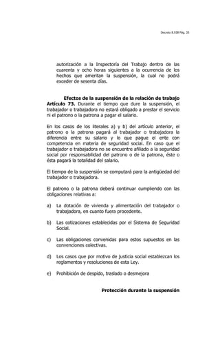 Decreto 8.938 Pág. 33




     autorización a la Inspectoría del Trabajo dentro de las
     cuarenta y ocho horas siguientes a la ocurrencia de los
     hechos que ameritan la suspensión, la cual no podrá
     exceder de sesenta días.


         Efectos de la suspensión de la relación de trabajo
Artículo 73. Durante el tiempo que dure la suspensión, el
trabajador o trabajadora no estará obligado a prestar el servicio
ni el patrono o la patrona a pagar el salario.

En los casos de los literales a) y b) del artículo anterior, el
patrono o la patrona pagará al trabajador o trabajadora la
diferencia entre su salario y lo que pague el ente con
competencia en materia de seguridad social. En caso que el
trabajador o trabajadora no se encuentre afiliado a la seguridad
social por responsabilidad del patrono o de la patrona, éste o
ésta pagará la totalidad del salario.

El tiempo de la suspensión se computará para la antigüedad del
trabajador o trabajadora.

El patrono o la patrona deberá continuar cumpliendo con las
obligaciones relativas a:

a)   La dotación de vivienda y alimentación del trabajador o
     trabajadora, en cuanto fuera procedente.

b)   Las cotizaciones establecidas por el Sistema de Seguridad
     Social.

c)   Las obligaciones convenidas para estos supuestos en las
     convenciones colectivas.

d)   Los casos que por motivo de justicia social establezcan los
     reglamentos y resoluciones de esta Ley.

e)   Prohibición de despido, traslado o desmejora


                          Protección durante la suspensión
 