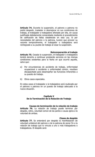 Decreto 8.938 Pág. 34




Artículo 74. Durante la suspensión, el patrono o patrona no
podrá despedir, trasladar ni desmejorar en sus condiciones de
trabajo, al trabajador o trabajadora afectado por ella, sin causa
justificada debidamente comprobada mediante el procedimiento
de calificación de faltas establecido en esta Ley. Si por
necesidades del patrono o la patrona, tuviere que proveer su
vacante temporalmente, el trabajador o trabajadora será
reintegrado a su puesto de trabajo al cesar la suspensión.


                                Reincorporación al trabajo
Artículo 75. Cesada la suspensión, el trabajador o trabajadora
tendrá derecho a continuar prestando servicios en las mismas
condiciones existentes para la fecha en que ocurrió aquella,
salvo que:

a)   Por circunstancias de accidente de trabajo, enfermedad
     ocupacional o accidente o enfermedad común, resultare
     discapacitado para desempeñar las funciones inherentes a
     su puesto de trabajo.

b)   Otros casos especiales.

En estos casos el trabajador o la trabajadora será reubicado por
el patrono o patrona en un puesto de trabajo adecuado a la
nueva situación.


                       Capítulo V
       De la Terminación de la Relación de Trabajo


          Causas de terminación de la relación de trabajo
Artículo 76. La relación de trabajo puede terminar por
despido, retiro, voluntad común de las partes o causa ajena a la
voluntad de ambas.

                                             Clases de despido
Artículo 77. Se entenderá por despido la manifestación de
voluntad unilateral del patrono o de la patrona de poner fin a la
relación de trabajo que lo vincula a uno o más trabajadores o
trabajadoras. El despido será:
 