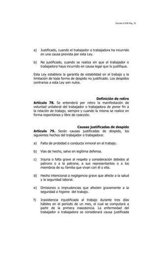 Decreto 8.938 Pág. 35




a)   Justificado, cuando el trabajador o trabajadora ha incurrido
     en una causa prevista por esta Ley.

b)   No justificado, cuando se realiza sin que el trabajador o
     trabajadora haya incurrido en causa legal que lo justifique.

Esta Ley establece la garantía de estabilidad en el trabajo y la
limitación de toda forma de despido no justificado. Los despidos
contrarios a esta Ley son nulos.



                                          Definición de retiro
Artículo 78. Se entenderá por retiro la manifestación de
voluntad unilateral del trabajador o trabajadora de poner fin a
la relación de trabajo, siempre y cuando la misma se realice en
forma espontánea y libre de coacción.


                             Causas justificadas de despido
Artículo 79. Serán causas justificadas de despido, los
siguientes hechos del trabajador o trabajadora:

a)   Falta de probidad o conducta inmoral en el trabajo.

b)   Vías de hecho, salvo en legítima defensa.

c)   Injuria o falta grave al respeto y consideración debidos al
     patrono o a la patrona, a sus representantes o a los
     miembros de su familia que vivan con él o ella.

d)   Hecho intencional o negligencia grave que afecte a la salud
     y la seguridad laboral.

e)   Omisiones o imprudencias que afecten gravemente a la
     seguridad o higiene del trabajo.

f)   Inasistencia injustificada al trabajo durante tres días
     hábiles en el período de un mes, el cual se computará a
     partir de la primera inasistencia. La enfermedad del
     trabajador o trabajadora se considerará causa justificada
 