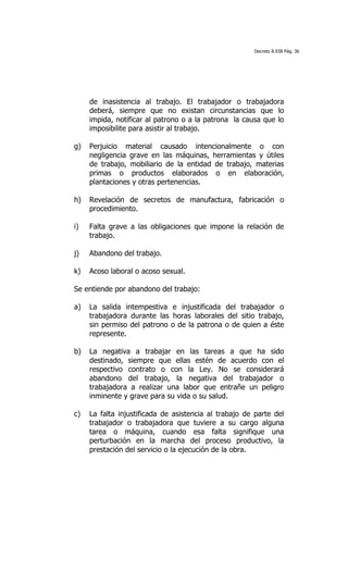 Decreto 8.938 Pág. 36




     de inasistencia al trabajo. El trabajador o trabajadora
     deberá, siempre que no existan circunstancias que lo
     impida, notificar al patrono o a la patrona la causa que lo
     imposibilite para asistir al trabajo.

g)   Perjuicio material causado intencionalmente o con
     negligencia grave en las máquinas, herramientas y útiles
     de trabajo, mobiliario de la entidad de trabajo, materias
     primas o productos elaborados o en elaboración,
     plantaciones y otras pertenencias.

h)   Revelación de secretos de manufactura, fabricación o
     procedimiento.

i)   Falta grave a las obligaciones que impone la relación de
     trabajo.

j)   Abandono del trabajo.

k)   Acoso laboral o acoso sexual.

Se entiende por abandono del trabajo:

a)   La salida intempestiva e injustificada del trabajador o
     trabajadora durante las horas laborales del sitio trabajo,
     sin permiso del patrono o de la patrona o de quien a éste
     represente.

b)   La negativa a trabajar en las tareas a que ha sido
     destinado, siempre que ellas estén de acuerdo con el
     respectivo contrato o con la Ley. No se considerará
     abandono del trabajo, la negativa del trabajador o
     trabajadora a realizar una labor que entrañe un peligro
     inminente y grave para su vida o su salud.

c)   La falta injustificada de asistencia al trabajo de parte del
     trabajador o trabajadora que tuviere a su cargo alguna
     tarea o máquina, cuando esa falta signifique una
     perturbación en la marcha del proceso productivo, la
     prestación del servicio o la ejecución de la obra.
 