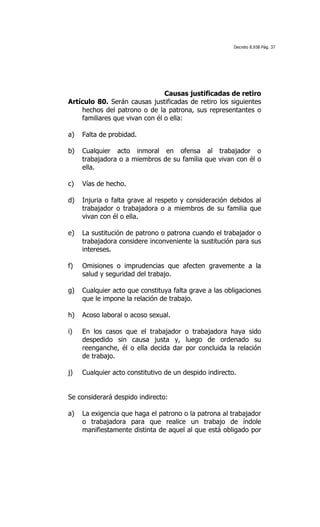 Decreto 8.938 Pág. 37




                                Causas justificadas de retiro
Artículo 80. Serán causas justificadas de retiro los siguientes
    hechos del patrono o de la patrona, sus representantes o
    familiares que vivan con él o ella:

a)   Falta de probidad.

b)   Cualquier acto inmoral en ofensa al trabajador o
     trabajadora o a miembros de su familia que vivan con él o
     ella.

c)   Vías de hecho.

d)   Injuria o falta grave al respeto y consideración debidos al
     trabajador o trabajadora o a miembros de su familia que
     vivan con él o ella.

e)   La sustitución de patrono o patrona cuando el trabajador o
     trabajadora considere inconveniente la sustitución para sus
     intereses.

f)   Omisiones o imprudencias que afecten gravemente a la
     salud y seguridad del trabajo.

g)   Cualquier acto que constituya falta grave a las obligaciones
     que le impone la relación de trabajo.

h)   Acoso laboral o acoso sexual.

i)   En los casos que el trabajador o trabajadora haya sido
     despedido sin causa justa y, luego de ordenado su
     reenganche, él o ella decida dar por concluida la relación
     de trabajo.

j)   Cualquier acto constitutivo de un despido indirecto.


Se considerará despido indirecto:

a)   La exigencia que haga el patrono o la patrona al trabajador
     o trabajadora para que realice un trabajo de índole
     manifiestamente distinta de aquel al que está obligado por
 