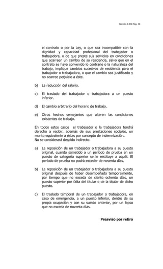 Decreto 8.938 Pág. 38




     el contrato o por la Ley, o que sea incompatible con la
     dignidad y capacidad profesional del trabajador o
     trabajadora, o de que preste sus servicios en condiciones
     que acarreen un cambio de su residencia, salvo que en el
     contrato se haya convenido lo contrario o la naturaleza del
     trabajo, implique cambios sucesivos de residencia para el
     trabajador o trabajadora, o que el cambio sea justificado y
     no acarree perjuicio a éste.

b)   La reducción del salario.

c)   El traslado del trabajador o trabajadora a un puesto
     inferior.

d)   El cambio arbitrario del horario de trabajo.

e)   Otros hechos semejantes que alteren las condiciones
     existentes de trabajo.

En todos estos casos el trabajador o la trabajadora tendrá
derecho a recibir, además de sus prestaciones sociales, un
monto equivalente a éstas por concepto de indemnización.
No se considerará despido indirecto:

a)   La reposición de un trabajador o trabajadora a su puesto
     original, cuando sometido a un período de prueba en un
     puesto de categoría superior se le restituye a aquél. El
     período de prueba no podrá exceder de noventa días.

b)   La reposición de un trabajador o trabajadora a su puesto
     original después de haber desempeñado temporalmente,
     por tiempo que no exceda de ciento ochenta días, un
     puesto superior por falta del titular o de la titular de dicho
     puesto.

c)   El traslado temporal de un trabajador o trabajadora, en
     caso de emergencia, a un puesto inferior, dentro de su
     propia ocupación y con su sueldo anterior, por un lapso
     que no exceda de noventa días.


                                            Preaviso por retiro
 