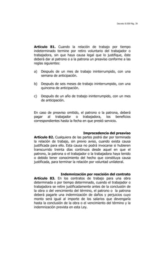 Decreto 8.938 Pág. 39




Artículo 81. Cuando la relación de trabajo por tiempo
indeterminado termine por retiro voluntario del trabajador o
trabajadora, sin que haya causa legal que lo justifique, éste
deberá dar al patrono o a la patrona un preaviso conforme a las
reglas siguientes:

a)   Después de un mes de trabajo ininterrumpido, con una
     semana de anticipación.

b)   Después de seis meses de trabajo ininterrumpido, con una
     quincena de anticipación.

c)   Después de un año de trabajo ininterrumpido, con un mes
     de anticipación.


En caso de preaviso omitido, el patrono o la patrona, deberá
pagar   al   trabajador     o   trabajadora,   los    beneficios
correspondientes hasta la fecha en que prestó servicio.


                                   Improcedencia del preaviso
Artículo 82. Cualquiera de las partes podrá dar por terminada
la relación de trabajo, sin previo aviso, cuando exista causa
justificada para ello. Esta causa no podrá invocarse si hubieren
transcurrido treinta días continuos desde aquel en que el
patrono, la patrona o el trabajador o la trabajadora haya tenido
o debido tener conocimiento del hecho que constituya causa
justificada, para terminar la relación por voluntad unilateral.


                  Indemnización por rescisión del contrato
Artículo 83. En los contratos de trabajo para una obra
determinada o por tiempo determinado, cuando el trabajador o
trabajadora se retire justificadamente antes de la conclusión de
la obra o del vencimiento del término, el patrono o la patrona
deberá pagarle una indemnización de daños y perjuicios cuyo
monto será igual al importe de los salarios que devengaría
hasta la conclusión de la obra o el vencimiento del término y la
indemnización prevista en esta Ley.
 