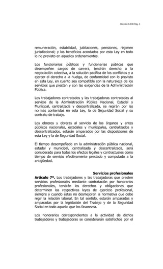 Decreto 8.938 Pág. 4




remuneración, estabilidad, jubilaciones, pensiones, régimen
jurisdiccional; y los beneficios acordados por esta Ley en todo
lo no previsto en aquellos ordenamientos.

Los funcionarios públicos y funcionarias públicas que
desempeñen cargos de carrera, tendrán derecho a la
negociación colectiva, a la solución pacífica de los conflictos y a
ejercer el derecho a la huelga, de conformidad con lo previsto
en esta Ley, en cuanto sea compatible con la naturaleza de los
servicios que prestan y con las exigencias de la Administración
Pública.

Los trabajadores contratados y las trabajadoras contratadas al
servicio de la Administración Pública Nacional, Estadal y
Municipal, centralizada y descentralizada, se regirán por las
normas contenidas en esta Ley, la de Seguridad Social y su
contrato de trabajo.

Los obreros y obreras al servicio de los órganos y entes
públicos nacionales, estadales y municipales, centralizados y
descentralizados, estarán amparados por las disposiciones de
esta Ley y la de Seguridad Social.

El tiempo desempeñado en la administración pública nacional,
estadal y municipal, centralizada y descentralizada, será
considerado para todos los efectos legales y contractuales como
tiempo de servicio efectivamente prestado y computado a la
antigüedad.


                                       Servicios profesionales
Artículo 7º. Los trabajadores y las trabajadoras que presten
servicios profesionales mediante contratación por honorarios
profesionales, tendrán los derechos y obligaciones que
determinen las respectivas leyes de ejercicio profesional,
siempre y cuando éstas no desmejoren la normativa que debe
regir la relación laboral. En tal sentido, estarán amparados y
amparadas por la legislación del Trabajo y de la Seguridad
Social en todo aquello que los favorezca.

Los honorarios correspondientes a la actividad de dichos
trabajadores y trabajadoras se considerarán satisfechos por el
 