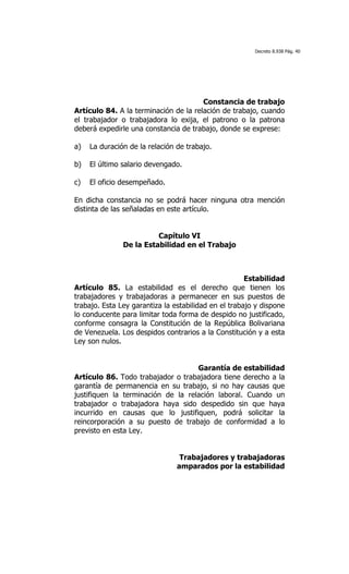 Decreto 8.938 Pág. 40




                                       Constancia de trabajo
Artículo 84. A la terminación de la relación de trabajo, cuando
el trabajador o trabajadora lo exija, el patrono o la patrona
deberá expedirle una constancia de trabajo, donde se exprese:

a)   La duración de la relación de trabajo.

b)   El último salario devengado.

c)   El oficio desempeñado.

En dicha constancia no se podrá hacer ninguna otra mención
distinta de las señaladas en este artículo.


                         Capítulo VI
               De la Estabilidad en el Trabajo



                                                      Estabilidad
Artículo 85. La estabilidad es el derecho que tienen los
trabajadores y trabajadoras a permanecer en sus puestos de
trabajo. Esta Ley garantiza la estabilidad en el trabajo y dispone
lo conducente para limitar toda forma de despido no justificado,
conforme consagra la Constitución de la República Bolivariana
de Venezuela. Los despidos contrarios a la Constitución y a esta
Ley son nulos.


                                    Garantía de estabilidad
Artículo 86. Todo trabajador o trabajadora tiene derecho a la
garantía de permanencia en su trabajo, si no hay causas que
justifiquen la terminación de la relación laboral. Cuando un
trabajador o trabajadora haya sido despedido sin que haya
incurrido en causas que lo justifiquen, podrá solicitar la
reincorporación a su puesto de trabajo de conformidad a lo
previsto en esta Ley.


                                 Trabajadores y trabajadoras
                                amparados por la estabilidad
 