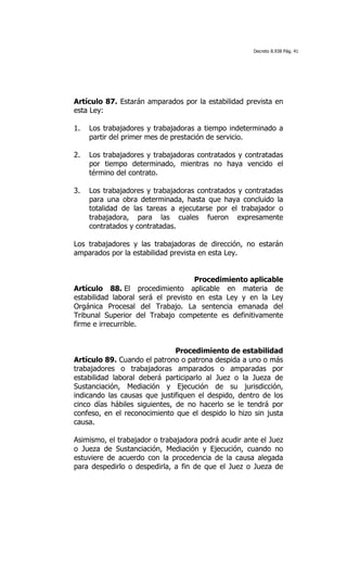 Decreto 8.938 Pág. 41




Artículo 87. Estarán amparados por la estabilidad prevista en
esta Ley:

1.   Los trabajadores y trabajadoras a tiempo indeterminado a
     partir del primer mes de prestación de servicio.

2.   Los trabajadores y trabajadoras contratados y contratadas
     por tiempo determinado, mientras no haya vencido el
     término del contrato.

3.   Los trabajadores y trabajadoras contratados y contratadas
     para una obra determinada, hasta que haya concluido la
     totalidad de las tareas a ejecutarse por el trabajador o
     trabajadora, para las cuales fueron expresamente
     contratados y contratadas.

Los trabajadores y las trabajadoras de dirección, no estarán
amparados por la estabilidad prevista en esta Ley.


                                    Procedimiento aplicable
Artículo 88. El procedimiento aplicable en materia de
estabilidad laboral será el previsto en esta Ley y en la Ley
Orgánica Procesal del Trabajo. La sentencia emanada del
Tribunal Superior del Trabajo competente es definitivamente
firme e irrecurrible.


                               Procedimiento de estabilidad
Artículo 89. Cuando el patrono o patrona despida a uno o más
trabajadores o trabajadoras amparados o amparadas por
estabilidad laboral deberá participarlo al Juez o la Jueza de
Sustanciación, Mediación y Ejecución de su jurisdicción,
indicando las causas que justifiquen el despido, dentro de los
cinco días hábiles siguientes, de no hacerlo se le tendrá por
confeso, en el reconocimiento que el despido lo hizo sin justa
causa.

Asimismo, el trabajador o trabajadora podrá acudir ante el Juez
o Jueza de Sustanciación, Mediación y Ejecución, cuando no
estuviere de acuerdo con la procedencia de la causa alegada
para despedirlo o despedirla, a fin de que el Juez o Jueza de
 