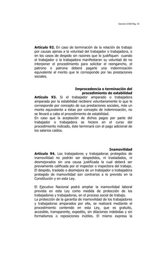 Decreto 8.938 Pág. 43




Artículo 92. En caso de terminación de la relación de trabajo
por causas ajenas a la voluntad del trabajador o trabajadora, o
en los casos de despido sin razones que lo justifiquen cuando
el trabajador o la trabajadora manifestaran su voluntad de no
interponer el procedimiento para solicitar el reenganche, el
patrono o patrona deberá pagarle una indemnización
equivalente al monto que le corresponde por las prestaciones
sociales.


                           Improcedencia o terminación del
                               procedimiento de estabilidad
Artículo 93. Si el trabajador amparado o trabajadora
amparada por la estabilidad recibiere voluntariamente lo que le
corresponde por concepto de sus prestaciones sociales, más un
monto equivalente a éstas por concepto de indemnización, no
se llevará a cabo el procedimiento de estabilidad.
En caso que la aceptación de dichos pagos por parte del
trabajador o trabajadora se hiciere en el curso del
procedimiento indicado, éste terminará con el pago adicional de
los salarios caídos.




                                                 Inamovilidad
Artículo 94. Los trabajadores y trabajadoras protegidos de
inamovilidad no podrán ser despedidos, ni trasladados, ni
desmejorados sin una causa justificada la cual deberá ser
previamente calificada por el inspector o inspectora del trabajo.
El despido, traslado o desmejora de un trabajador o trabajadora
protegido de inamovilidad son contrarios a lo previsto en la
Constitución y en esta Ley.

El Ejecutivo Nacional podrá ampliar la inamovilidad laboral
prevista en esta Ley como medida de protección de los
trabajadores y trabajadoras, en el proceso social de trabajo.
La protección de la garantía de inamovilidad de los trabajadores
y trabajadoras amparados por ella, se realizará mediante el
procedimiento contenido en esta Ley, que es gratuito,
accesible, transparente, expedito, sin dilaciones indebidas y sin
formalismos o reposiciones inútiles. El mismo expresa la
 