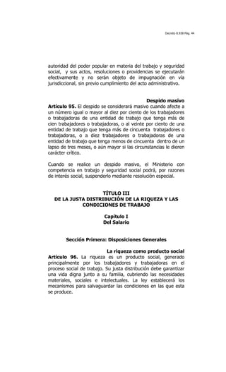 Decreto 8.938 Pág. 44




autoridad del poder popular en materia del trabajo y seguridad
social, y sus actos, resoluciones o providencias se ejecutarán
efectivamente y no serán objeto de impugnación en vía
jurisdiccional, sin previo cumplimiento del acto administrativo.


                                              Despido masivo
Artículo 95. El despido se considerará masivo cuando afecte a
un número igual o mayor al diez por ciento de los trabajadores
o trabajadoras de una entidad de trabajo que tenga más de
cien trabajadores o trabajadoras, o al veinte por ciento de una
entidad de trabajo que tenga más de cincuenta trabajadores o
trabajadoras, o a diez trabajadores o trabajadoras de una
entidad de trabajo que tenga menos de cincuenta dentro de un
lapso de tres meses, o aún mayor si las circunstancias le dieren
carácter crítico.

Cuando se realice un despido masivo, el Ministerio con
competencia en trabajo y seguridad social podrá, por razones
de interés social, suspenderlo mediante resolución especial.


                   TÍTULO III
  DE LA JUSTA DISTRIBUCIÓN DE LA RIQUEZA Y LAS
            CONDICIONES DE TRABAJO

                         Capítulo I
                         Del Salario


        Sección Primera: Disposiciones Generales

                            La riqueza como producto social
Artículo 96. La riqueza es un producto social, generado
principalmente por los trabajadores y trabajadoras en el
proceso social de trabajo. Su justa distribución debe garantizar
una vida digna junto a su familia, cubriendo las necesidades
materiales, sociales e intelectuales. La ley establecerá los
mecanismos para salvaguardar las condiciones en las que esta
se produce.
 