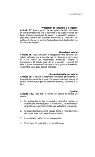Decreto 8.938 Pág. 45




                        Protección de la familia y el ingreso
Artículo 97. Para la protección del ingreso familiar, el Estado
en corresponsabilidad con la sociedad y las organizaciones del
Poder Popular garantizará la salud y la educación públicas y
gratuitas; tomará las medidas necesarias y formulará las
políticas tendientes a mejorar las condiciones de las familias y a
fortalecer su ingreso.



                                              Derecho al salario
Artículo 98. Todo trabajador o trabajadora tiene derecho a un
salario suficiente que le permita vivir con dignidad y cubrir para
sí y su familia las necesidades materiales, sociales e
intelectuales. El salario goza de la protección especial del
Estado y constituye un crédito laboral de exigibilidad inmediata.
Toda mora en su pago genera intereses.


                                 Libre estipulación del salario
Artículo 99. El salario se estipulará libremente garantizando la
justa distribución de la riqueza. En ningún caso será inferior al
salario mínimo fijado por el Ejecutivo Nacional, conforme a la
Ley.


                                                   Fijación
Artículo 100. Para fijar el monto del salario se tendrá en
cuenta:

1.   La satisfacción de las necesidades materiales, sociales e
     intelectuales del trabajador, la trabajadora, sus familiares y
     dependientes, que les permitan una vida digna y decorosa.

2.   La justa distribución de la riqueza como el reconocimiento
     del mayor valor del trabajo frente al capital.

3.   La cantidad y calidad del servicio prestado.

4.   El principio de igual salario por igual trabajo.
 