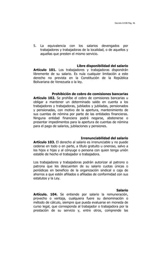Decreto 8.938 Pág. 46




5.   La equivalencia con los salarios devengados por
     trabajadores y trabajadoras de la localidad, o de aquellos y
     aquellas que presten el mismo servicio.


                             Libre disponibilidad del salario
Artículo 101. Los trabajadores y trabajadoras dispondrán
libremente de su salario. Es nula cualquier limitación a este
derecho no prevista en la Constitución de la República
Bolivariana de Venezuela o la ley.


            Prohibición de cobro de comisiones bancarias
Artículo 102. Se prohíbe el cobro de comisiones bancarias u
obligar a mantener un determinado saldo en cuenta a los
trabajadores y trabajadoras, jubilados y jubiladas, pensionados
y pensionadas, con motivo de la apertura, mantenimiento de
sus cuentas de nómina por parte de las entidades financieras.
Ninguna entidad financiera podrá negarse, abstenerse o
presentar impedimentos para la apertura de cuentas de nómina
para el pago de salarios, jubilaciones y pensiones.


                                 Irrenunciabilidad del salario
Artículo 103. El derecho al salario es irrenunciable y no puede
cederse en todo o en parte, a título gratuito u oneroso, salvo a
los hijos e hijas y al cónyuge o persona con quien tenga unión
estable de hecho el trabajador o trabajadora.

Los trabajadores y trabajadoras podrán autorizar al patrono o
patrona que les descuenten de su salario cuotas únicas o
periódicas en beneficio de la organización sindical o caja de
ahorros a que estén afiliados o afiliadas de conformidad con sus
estatutos y la Ley.


                                                       Salario
Artículo. 104. Se entiende por salario la remuneración,
provecho o ventaja, cualquiera fuere su denominación o
método de cálculo, siempre que pueda evaluarse en moneda de
curso legal, que corresponda al trabajador o trabajadora por la
prestación de su servicio y, entre otros, comprende las
 