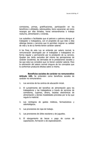 Decreto 8.938 Pág. 47




comisiones, primas, gratificaciones, participación en los
beneficios o utilidades, sobresueldos, bono vacacional, así como
recargos por días feriados, horas extraordinarias o trabajo
nocturno, alimentación y vivienda.

Los subsidios o facilidades que el patrono o patrona otorgue al
trabajador o trabajadora, con el propósito de que éste o ésta
obtenga bienes y servicios que le permitan mejorar su calidad
de vida y la de su familia tienen carácter salarial.

A los fines de esta Ley se entiende por salario normal, la
remuneración devengada por el trabajador o trabajadora en
forma regular y permanente por la prestación de su servicio.
Quedan por tanto excluidos del mismo las percepciones de
carácter accidental, las derivadas de la prestaciones sociales y
las que esta Ley considere que no tienen carácter salarial. Para
la estimación del salario normal ninguno de los conceptos que
lo conforman producirá efectos sobre si mismo.


          Beneficios sociales de carácter no remunerativo
Artículo 105. Se entienden como beneficios sociales de
carácter no remunerativo:

1.   Los servicios de los centros de educación inicial.

2.   El cumplimiento del beneficio de alimentación para los
     trabajadores y las trabajadoras a través de servicios de
     comedores, cupones, dinero, tarjetas electrónicas de
     alimentación y demás modalidades previstas por la ley que
     regula la material.

3.   Los reintegros de gastos médicos, farmacéuticos y
     odontológicos.

4.   Las provisiones de ropa de trabajo.

5.   Las provisiones de útiles escolares y de juguetes.

6.   El otorgamiento de becas o pago de                   cursos     de
     capacitación, formación o de especialización.
 