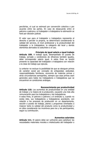 Decreto 8.938 Pág. 49




percibirlas, el cual se estimará por convención colectiva o por
acuerdo entre las partes. En caso de desacuerdo entre el
patrono o patrona y el trabajador o trabajadora la estimación se
hará por decisión judicial.

El valor que para el trabajador o trabajadora representa el
derecho a percibir la propina, se determinará considerando la
calidad del servicio, el nivel profesional y la productividad del
trabajador o la trabajadora, la categoría del local y demás
elementos derivados la costumbre o el uso.

                    Principio de igual salario a igual trabajo
Artículo 109. A trabajo igual, desempeñado en puesto de
trabajo, jornada y condiciones de eficiencia también iguales,
debe corresponder salario igual. A estos fines se tendrá
presente la capacidad del trabajador o trabajadora con relación
a la clase de trabajo que ejecuta.

Lo anterior no excluye la posibilidad de que se otorguen primas
de carácter social por concepto de antigüedad, asiduidad,
responsabilidades familiares, economía de materias primas y
otras circunstancias semejantes, siempre que esas primas sean
generales para todos los trabajadores o trabajadoras que se
encuentren en condiciones análogas.


                         Reconocimiento por productividad
Artículo 110. Los aumentos de productividad en una entidad
de trabajo y la mejora de la producción, causarán una más alta
remuneración para los trabajadores y las trabajadoras.
A estos fines, el patrono o patrona y el sindicato o, cuando no
exista éste, sus trabajadores y trabajadoras acordarán, con
relación a los procesos de producción en un departamento,
sección o puesto de trabajo, planes y programas orientados a
mejorar tanto la calidad del producto como la productividad y
en ellos considerarán los incentivos para los y las participantes,
según su contribución.


                                         Aumentos salariales
Artículo 111. El salario debe ser suficiente para satisfacer las
necesidades materiales morales e intelectuales del trabajador o
 