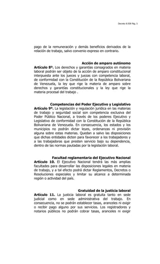 Decreto 8.938 Pág. 5




pago de la remuneración y demás beneficios derivados de la
relación de trabajo, salvo convenio expreso en contrario.


                                Acción de amparo autónomo
Artículo 8º. Los derechos y garantías consagrados en materia
laboral podrán ser objeto de la acción de amparo constitucional
interpuesta ante los jueces y juezas con competencia laboral,
de conformidad con la Constitución de la República Bolivariana
de Venezuela, la ley que rige la materia de amparo sobre
derechos y garantías constitucionales y la ley que rige la
materia procesal del trabajo .


           Competencias del Poder Ejecutivo y Legislativo
Artículo 9º. La legislación y regulación jurídica en las materias
de trabajo y seguridad social son competencia exclusiva del
Poder Público Nacional, a través de los poderes Ejecutivo y
Legislativo de conformidad con la Constitución de la República
Bolivariana de Venezuela. En consecuencia, los estados y los
municipios no podrán dictar leyes, ordenanzas ni previsión
alguna sobre estas materias. Quedan a salvo las disposiciones
que dichas entidades dicten para favorecer a los trabajadores y
a las trabajadoras que presten servicio bajo su dependencia,
dentro de las normas pautadas por la legislación laboral.


            Facultad reglamentaria del Ejecutivo Nacional
Artículo 10. El Ejecutivo Nacional tendrá las más amplias
facultades para desarrollar las disposiciones legales en materia
de trabajo, y a tal efecto podrá dictar Reglamentos, Decretos o
Resoluciones especiales y limitar su alcance a determinada
región o actividad del país.


                            Gratuidad de la justicia laboral
Artículo 11. La justicia laboral es gratuita tanto en sede
judicial como en sede administrativa del trabajo. En
consecuencia, no se podrán establecer tasas, aranceles ni exigir
o recibir pago alguno por sus servicios. Los registradores y
notarios públicos no podrán cobrar tasas, aranceles ni exigir
 