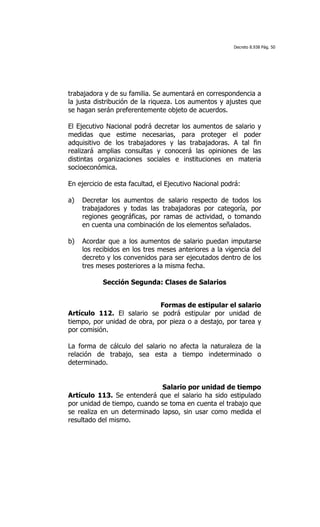 Decreto 8.938 Pág. 50




trabajadora y de su familia. Se aumentará en correspondencia a
la justa distribución de la riqueza. Los aumentos y ajustes que
se hagan serán preferentemente objeto de acuerdos.

El Ejecutivo Nacional podrá decretar los aumentos de salario y
medidas que estime necesarias, para proteger el poder
adquisitivo de los trabajadores y las trabajadoras. A tal fin
realizará amplias consultas y conocerá las opiniones de las
distintas organizaciones sociales e instituciones en materia
socioeconómica.

En ejercicio de esta facultad, el Ejecutivo Nacional podrá:

a)   Decretar los aumentos de salario respecto de todos los
     trabajadores y todas las trabajadoras por categoría, por
     regiones geográficas, por ramas de actividad, o tomando
     en cuenta una combinación de los elementos señalados.

b)   Acordar que a los aumentos de salario puedan imputarse
     los recibidos en los tres meses anteriores a la vigencia del
     decreto y los convenidos para ser ejecutados dentro de los
     tres meses posteriores a la misma fecha.

           Sección Segunda: Clases de Salarios


                             Formas de estipular el salario
Artículo 112. El salario se podrá estipular por unidad de
tiempo, por unidad de obra, por pieza o a destajo, por tarea y
por comisión.

La forma de cálculo del salario no afecta la naturaleza de la
relación de trabajo, sea esta a tiempo indeterminado o
determinado.


                             Salario por unidad de tiempo
Artículo 113. Se entenderá que el salario ha sido estipulado
por unidad de tiempo, cuando se toma en cuenta el trabajo que
se realiza en un determinado lapso, sin usar como medida el
resultado del mismo.
 