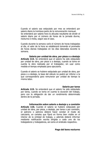 Decreto 8.938 Pág. 51




Cuando el salario sea estipulado por mes se entenderá por
salario diario la treintava parte de la remuneración mensual.
Se entenderá por salario hora la alícuota resultante de dividir el
salario diario por el número de horas de la jornada diurna,
nocturna ó mixta, según sea el caso.

Cuando durante la semana varíe el número de horas trabajadas
al día, el valor de la hora se establecerá tomando el promedio
de horas diarias trabajadas en los días laborados durante la
semana.

         Salario por unidad de obra, por pieza o a destajo
Artículo 114. Se entenderá que el salario ha sido estipulado
por unidad de obra, por pieza o a destajo, cuando se toma en
cuenta la obra realizada por el trabajador, sin usar como
medida el tiempo empleado para ejecutarla.

Cuando el salario se hubiere estipulado por unidad de obra, por
pieza o a destajo, la base del cálculo no podrá ser inferior a la
que correspondería para remunerar por unidad de tiempo la
misma labor.


                                          Salario por tarea
Artículo 115. Se entenderá que el salario ha sido estipulado
por tarea, cuando se toma en cuenta la duración del trabajo,
pero con la obligación de dar un rendimiento determinado
dentro de la jornada.


          Información sobre salario a destajo y a comisión
Artículo 116. Cuando el salario se hubiere estipulado por
unidad de obra, por pieza, a destajo, por tarea o por comisión,
el patrono o patrona deberá hacer constar el modo de
calcularlo, en carteles que fijará en forma bien visible en el
interior de la entidad de trabajo, y además deberá informar
mediante notificación escrita dirigida a cada uno de los
trabajadores y trabajadoras, así como al sindicato respectivo.


                                      Pago del bono nocturno
 