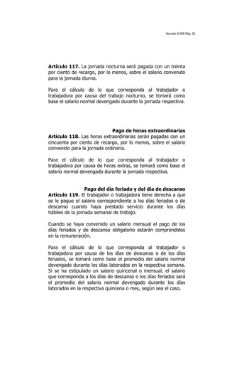 Decreto 8.938 Pág. 52




Artículo 117. La jornada nocturna será pagada con un treinta
por ciento de recargo, por lo menos, sobre el salario convenido
para la jornada diurna.

Para el cálculo de lo que corresponda al trabajador o
trabajadora por causa del trabajo nocturno, se tomará como
base el salario normal devengado durante la jornada respectiva.




                             Pago de horas extraordinarias
Artículo 118. Las horas extraordinarias serán pagadas con un
cincuenta por ciento de recargo, por lo menos, sobre el salario
convenido para la jornada ordinaria.

Para el cálculo de lo que corresponda al trabajador o
trabajadora por causa de horas extras, se tomará como base el
salario normal devengado durante la jornada respectiva.


                  Pago del día feriado y del día de descanso
Artículo 119. El trabajador o trabajadora tiene derecho a que
se le pague el salario correspondiente a los días feriados o de
descanso cuando haya prestado servicio durante los días
hábiles de la jornada semanal de trabajo.

Cuando se haya convenido un salario mensual el pago de los
días feriados y de descanso obligatorio estarán comprendidos
en la remuneración.

Para el cálculo de lo que corresponda al trabajador o
trabajadora por causa de los días de descanso o de los días
feriados, se tomará como base el promedio del salario normal
devengado durante los días laborados en la respectiva semana.
Si se ha estipulado un salario quincenal o mensual, el salario
que corresponda a los días de descanso o los días feriados será
el promedio del salario normal devengado durante los días
laborados en la respectiva quincena o mes, según sea el caso.
 