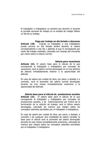 Decreto 8.938 Pág. 53




El trabajador o trabajadora no perderá ese derecho si durante
la jornada semanal de trabajo en la entidad de trabajo faltare
un día de su trabajo.


                Pago por trabajo en día feriado o descanso
Artículo 120.        Cuando un trabajador o una trabajadora
preste servicio en día feriado tendrá derecho al salario
correspondiente a ese día y además al que le corresponda por
razón del trabajo realizado, calculado con recargo del cincuenta
por ciento sobre el salario normal.


                                      Salario para vacaciones
Artículo 121. El salario base para el cálculo de lo que
corresponda al trabajador o trabajadora por concepto de
vacaciones, será el salario normal devengado en el mes efectivo
de labores inmediatamente anterior a la oportunidad del
disfrute.

En caso de salario por unidad de obra, por pieza, a destajo o a
comisión, será el promedio del salario normal devengado
durante los tres meses inmediatamente anteriores a la
oportunidad del disfrute.


    Salario base para el cálculo de prestaciones sociales
Artículo 122. El salario base para el cálculo de lo que
corresponda al trabajador y trabajadora por concepto de
prestaciones sociales, y de indemnizaciones por motivo de la
terminación de la relación de trabajo, será el último salario
devengado, calculado de manera que integre todos los
conceptos salariales percibidos por el trabajador o trabajadora.

En caso de salario por unidad de obra, por pieza, a destajo, a
comisión o de cualquier otra modalidad de salario variable, la
base para el cálculo será el promedio del salario devengado
durante los seis meses inmediatamente anteriores, calculado de
manera que integre todos los conceptos salariales percibidos
por el trabajador o trabajadora.
 