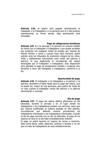 Decreto 8.938 Pág. 55




Artículo 124. El salario será pagado directamente al
trabajador o la trabajadora o a la persona que él o ella autorice
expresamente en forma escrita. Esta autorización será
revocable.


                              Pago de obligaciones familiares
Artículo 125. El o la cónyuge o la persona en uniones estable
de hecho con el trabajador o trabajadora y que pueda acreditar
esa condición con cualquier medio de prueba, por razones de
interés familiar o social y cuando haya hijos menores, podrá
solicitar ante los tribunales de protección integral de los niños,
niñas y adolescentes autorización para recibir del patrono o
patrona, lo que legalmente le corresponda del salario
devengado por el trabajador o trabajadora. Esta disposición
será aplicable al pago de prestaciones sociales y cualquier otro
beneficio a favor del trabajador o trabajadora, conforme a la
ley.


                                        Oportunidad de pago
Artículo 126. El trabajador o la trabajadora y el patrono o la
patrona, acordarán el lapso fijado para el pago del salario, que
no podrá ser, mayor de una quincena, pero podrá ser hasta de
un mes cuando el trabajador reciba del patrono o la patrona
alimentación y vivienda.


                                                   Día de pago
Artículo 127. El pago del salario deberá efectuarse en día
laborable, durante la jornada y en el lugar donde los
trabajadores y las trabajadoras presten sus servicios, salvo que
por razones justificadas se hubiera pactado en sitio distinto,
circunstancias que deberán conocer previamente los
trabajadores interesados y las trabajadoras interesadas. Cuando
el día de pago coincida con un día no laborable, el pago de los
salarios se hará en el día hábil inmediatamente anterior.
El pago no podrá hacerse en lugares de recreo o comercio,
tales como bares, cafés, tabernas, cantinas o tiendas a no ser
que se trate de trabajadores de esos establecimientos.
 