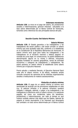 Decreto 8.938 Pág. 56




                                        Intereses moratorios
Artículo 128. La mora en el pago del salario, las prestaciones
sociales e indemnizaciones, generan intereses calculados a la
tasa activa determinada por el Banco Central de Venezuela,
tomando como referencia los seis principales bancos del país.



            Sección Cuarta: Del Salario Mínimo

                                               Salario Mínimo
Artículo 129. El Estado garantiza a los trabajadores y las
trabajadoras del sector público y del sector privado un salario
mínimo que será ajustado cada año, conforme a lo establecido
en la Constitución de la República Bolivariana de Venezuela. El
salario mínimo será igual para todos los trabajadores y las
trabajadoras en el territorio nacional y deberá pagarse en
moneda de curso legal. En consecuencia, no podrá establecerse
discriminación alguna en su monto o disfrute, incluyendo
aquellas fundadas en razones geográficas, ramas de actividad
económica o categoría de trabajadores y trabajadoras. No
podrá pactarse un salario inferior al establecido como salario
mínimo por el Ejecutivo Nacional.

Previo estudio y mediante Decreto, el Ejecutivo Nacional fijará
cada año el salario mínimo. A tal efecto, mediante amplia
consulta conocerá las opiniones de las distintas organizaciones
sociales e instituciones en materia socioeconómica.


                                   Violación al salario mínimo
Artículo 130. El pago de un salario inferior al mínimo será
sancionado de acuerdo con las previsiones establecidas en esta
Ley. El patrono infractor o la patrona infractora quedará
obligado u obligada, además, a pagar a los trabajadores y las
trabajadoras la diferencia entre el salario mínimo y lo realmente
pagado, así como sus incidencias sobre los beneficios,
prestaciones e indemnizaciones, por todo el tiempo en que
hubiere recibido salarios más bajos que los fijados, además de
pagarle el monto equivalente a los intereses que devengaría
esa cantidad a la tasa activa determinada por el Banco Central
 