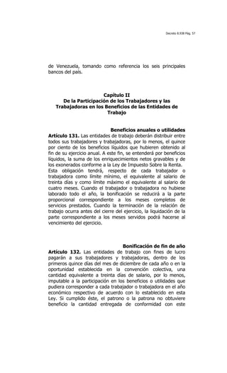 Decreto 8.938 Pág. 57




de Venezuela, tomando como referencia los seis principales
bancos del país.



                       Capítulo II
      De la Participación de los Trabajadores y las
   Trabajadoras en los Beneficios de las Entidades de
                         Trabajo


                               Beneficios anuales o utilidades
Artículo 131. Las entidades de trabajo deberán distribuir entre
todos sus trabajadores y trabajadoras, por lo menos, el quince
por ciento de los beneficios líquidos que hubieren obtenido al
fin de su ejercicio anual. A este fin, se entenderá por beneficios
líquidos, la suma de los enriquecimientos netos gravables y de
los exonerados conforme a la Ley de Impuesto Sobre la Renta.
Esta obligación tendrá, respecto de cada trabajador o
trabajadora como límite mínimo, el equivalente al salario de
treinta días y como límite máximo el equivalente al salario de
cuatro meses. Cuando el trabajador o trabajadora no hubiese
laborado todo el año, la bonificación se reducirá a la parte
proporcional correspondiente a los meses completos de
servicios prestados. Cuando la terminación de la relación de
trabajo ocurra antes del cierre del ejercicio, la liquidación de la
parte correspondiente a los meses servidos podrá hacerse al
vencimiento del ejercicio.



                                  Bonificación de fin de año
Artículo 132. Las entidades de trabajo con fines de lucro
pagarán a sus trabajadores y trabajadoras, dentro de los
primeros quince días del mes de diciembre de cada año o en la
oportunidad establecida en la convención colectiva, una
cantidad equivalente a treinta días de salario, por lo menos,
imputable a la participación en los beneficios o utilidades que
pudiera corresponder a cada trabajador o trabajadora en el año
económico respectivo de acuerdo con lo establecido en esta
Ley. Si cumplido éste, el patrono o la patrona no obtuviere
beneficio la cantidad entregada de conformidad con este
 