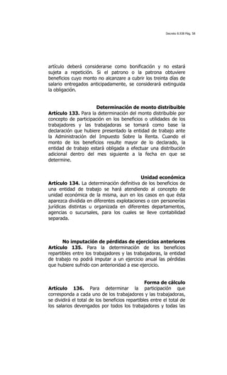 Decreto 8.938 Pág. 58




artículo deberá considerarse como bonificación y no estará
sujeta a repetición. Si el patrono o la patrona obtuviere
beneficios cuyo monto no alcanzare a cubrir los treinta días de
salario entregados anticipadamente, se considerará extinguida
la obligación.


                      Determinación de monto distribuible
Artículo 133. Para la determinación del monto distribuible por
concepto de participación en los beneficios o utilidades de los
trabajadores y las trabajadoras se tomará como base la
declaración que hubiere presentado la entidad de trabajo ante
la Administración del Impuesto Sobre la Renta. Cuando el
monto de los beneficios resulte mayor de lo declarado, la
entidad de trabajo estará obligada a efectuar una distribución
adicional dentro del mes siguiente a la fecha en que se
determine.


                                           Unidad económica
Artículo 134. La determinación definitiva de los beneficios de
una entidad de trabajo se hará atendiendo al concepto de
unidad económica de la misma, aun en los casos en que ésta
aparezca dividida en diferentes explotaciones o con personerías
jurídicas distintas u organizada en diferentes departamentos,
agencias o sucursales, para los cuales se lleve contabilidad
separada.



       No imputación de pérdidas de ejercicios anteriores
Artículo 135. Para la determinación de los beneficios
repartibles entre los trabajadores y las trabajadoras, la entidad
de trabajo no podrá imputar a un ejercicio anual las pérdidas
que hubiere sufrido con anterioridad a ese ejercicio.


                                                Forma de cálculo
Artículo 136. Para determinar la participación que
corresponda a cada uno de los trabajadores y las trabajadoras,
se dividirá el total de los beneficios repartibles entre el total de
los salarios devengados por todos los trabajadores y todas las
 