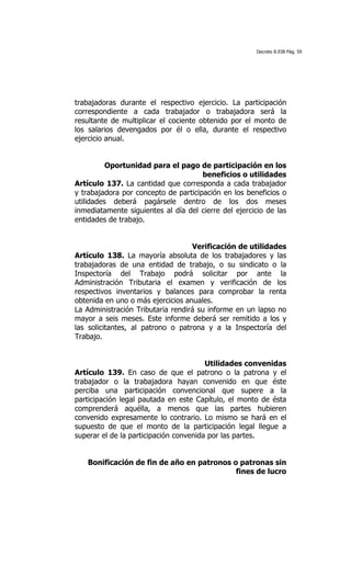 Decreto 8.938 Pág. 59




trabajadoras durante el respectivo ejercicio. La participación
correspondiente a cada trabajador o trabajadora será la
resultante de multiplicar el cociente obtenido por el monto de
los salarios devengados por él o ella, durante el respectivo
ejercicio anual.


          Oportunidad para el pago de participación en los
                                      beneficios o utilidades
Artículo 137. La cantidad que corresponda a cada trabajador
y trabajadora por concepto de participación en los beneficios o
utilidades deberá pagársele dentro de los dos meses
inmediatamente siguientes al día del cierre del ejercicio de las
entidades de trabajo.


                                   Verificación de utilidades
Artículo 138. La mayoría absoluta de los trabajadores y las
trabajadoras de una entidad de trabajo, o su sindicato o la
Inspectoría del Trabajo podrá solicitar por ante la
Administración Tributaria el examen y verificación de los
respectivos inventarios y balances para comprobar la renta
obtenida en uno o más ejercicios anuales.
La Administración Tributaria rendirá su informe en un lapso no
mayor a seis meses. Este informe deberá ser remitido a los y
las solicitantes, al patrono o patrona y a la Inspectoría del
Trabajo.


                                        Utilidades convenidas
Artículo 139. En caso de que el patrono o la patrona y el
trabajador o la trabajadora hayan convenido en que éste
perciba una participación convencional que supere a la
participación legal pautada en este Capítulo, el monto de ésta
comprenderá aquélla, a menos que las partes hubieren
convenido expresamente lo contrario. Lo mismo se hará en el
supuesto de que el monto de la participación legal llegue a
superar el de la participación convenida por las partes.


   Bonificación de fin de año en patronos o patronas sin
                                           fines de lucro
 