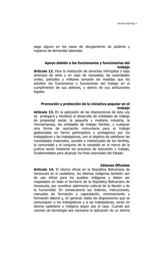Decreto 8.938 Pág. 6




pago alguno en los casos de otorgamiento de poderes y
registros de demandas laborales.


        Apoyo debido a los funcionarios y funcionarias del
                                                       trabajo
Artículo 12. Para la restitución de derechos infringidos o bajo
amenaza de serlo y en caso de necesidad, las autoridades
civiles, policiales y militares tomarán las medidas que les
soliciten los funcionarios y funcionarias del trabajo en el
cumplimiento de sus deberes, y dentro de sus atribuciones
legales.


      Promoción y protección de la iniciativa popular en el
                                                         trabajo
Artículo 13. En la aplicación de las disposiciones de esta Ley
se protegerá y facilitará el desarrollo de entidades de trabajo
de propiedad social, la pequeña y mediana industria, la
microempresa, las entidades de trabajo familiar, y cualquier
otra forma de asociación comunitaria para el trabajo
gestionadas en forma participativa y protagónica por los
trabajadores y las trabajadoras, con el objetivo de satisfacer las
necesidades materiales, sociales e intelectuales de las familias,
la comunidad y el conjunto de la sociedad en el marco de la
justicia social mediante los procesos de educación y trabajo,
fundamentales para alcanzar los fines esenciales del Estado.


                                            Idiomas Oficiales
Artículo 14. El idioma oficial en la República Bolivariana de
Venezuela es el castellano, los idiomas indígenas también son
de uso oficial para los pueblos indígenas y deben ser
respetados en todo el territorio de la República Bolivariana de
Venezuela, por constituir patrimonio cultural de la Nación y de
la humanidad. En consecuencia las órdenes, instrucciones,
manuales de formación y capacitación, entrenamiento y
formación laboral y, en general, todas las disposiciones que se
comuniquen a los trabajadores y a las trabajadoras, serán en
idioma castellano o indígena según sea el caso. Cuando por
razones de tecnología sea necesaria la aplicación de un idioma
 